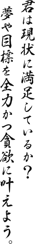 君は現状に満足しているか？ 夢や目標を全力かつ貪欲に叶えよう。